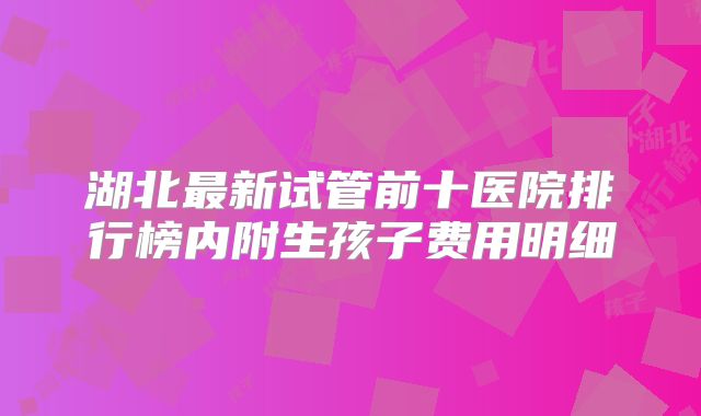 湖北最新试管前十医院排行榜内附生孩子费用明细