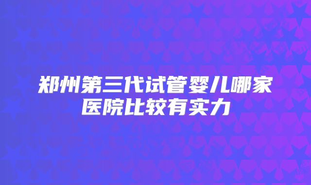 郑州第三代试管婴儿哪家医院比较有实力