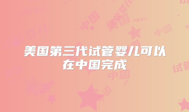 美国第三代试管婴儿可以在中国完成