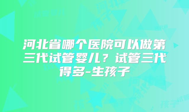 河北省哪个医院可以做第三代试管婴儿?试管三代得多-生孩子