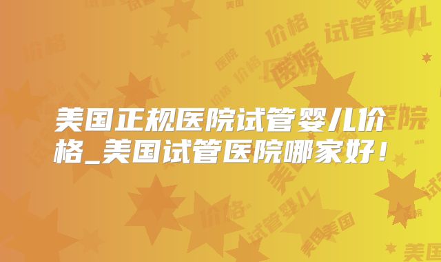 美国正规医院试管婴儿价格_美国试管医院哪家好！