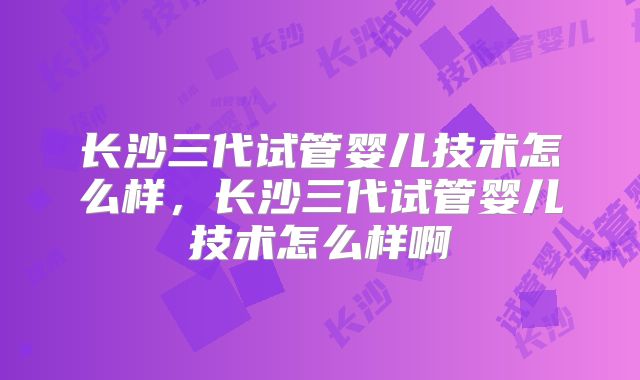 长沙三代试管婴儿技术怎么样，长沙三代试管婴儿技术怎么样啊