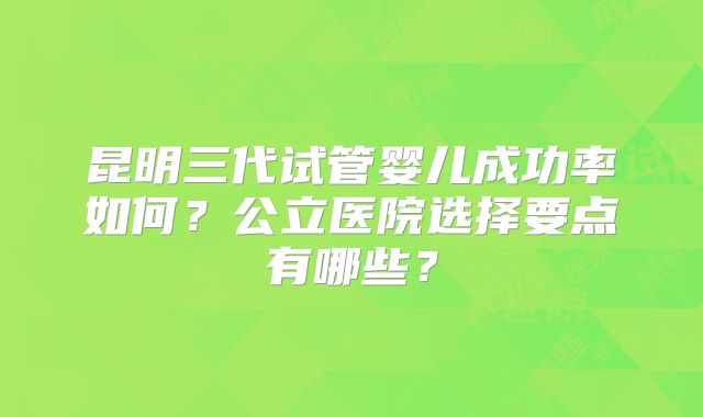 昆明三代试管婴儿成功率如何？公立医院选择要点有哪些？