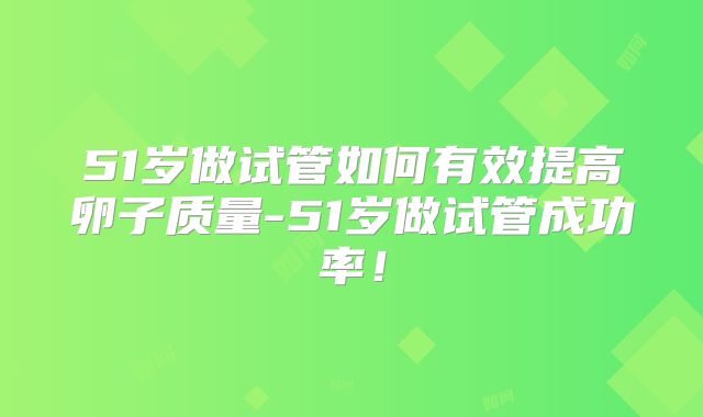 51岁做试管如何有效提高卵子质量-51岁做试管成功率！