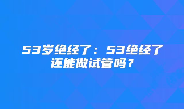 53岁绝经了：53绝经了还能做试管吗？