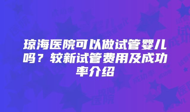 琼海医院可以做试管婴儿吗？较新试管费用及成功率介绍