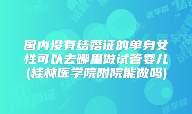 国内没有结婚证的单身女性可以去哪里做试管婴儿(桂林医学院附院能做吗)
