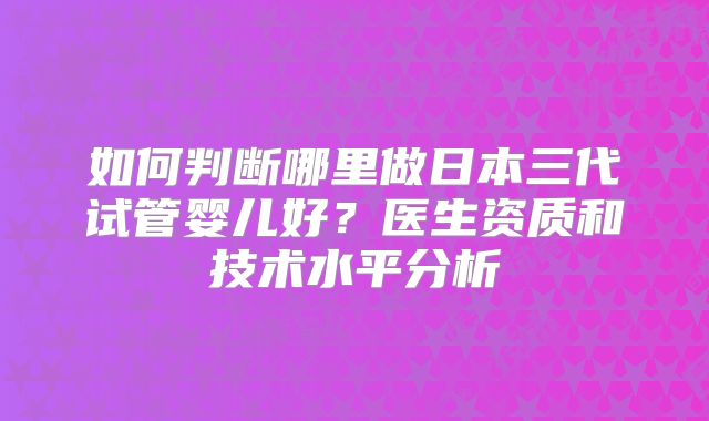 如何判断哪里做日本三代试管婴儿好？医生资质和技术水平分析