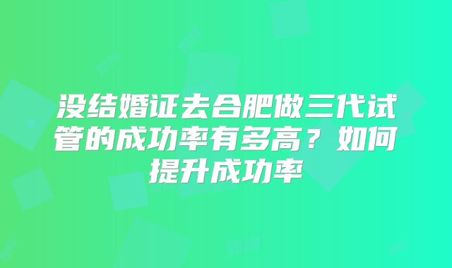 没结婚证去合肥做三代试管的成功率有多高？如何提升成功率