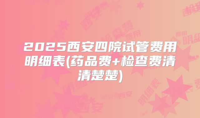 2025西安四院试管费用明细表(药品费+检查费清清楚楚)