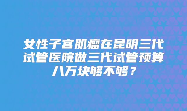 女性子宫肌瘤在昆明三代试管医院做三代试管预算八万块够不够？