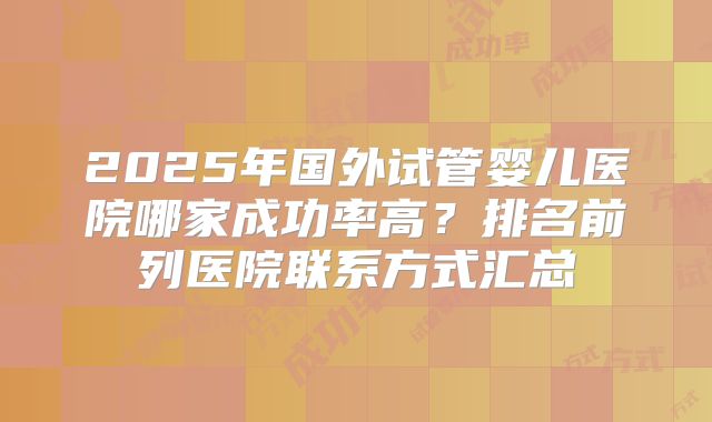 2025年国外试管婴儿医院哪家成功率高？排名前列医院联系方式汇总
