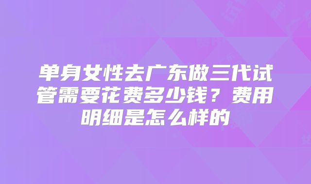 单身女性去广东做三代试管需要花费多少钱?费用明细是怎么样的