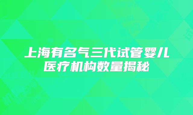 上海有名气三代试管婴儿医疗机构数量揭秘