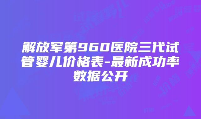 解放军第960医院三代试管婴儿价格表-最新成功率数据公开