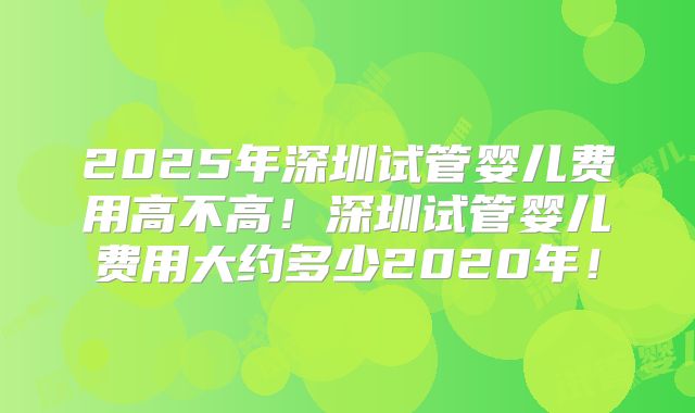 2025年深圳试管婴儿费用高不高！深圳试管婴儿费用大约多少2020年！