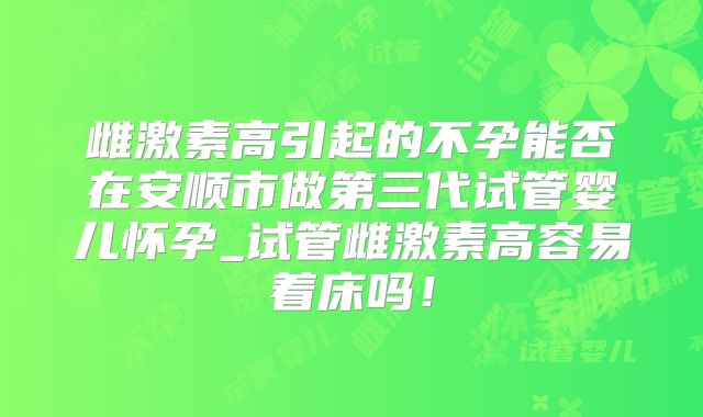雌激素高引起的不孕能否在安顺市做第三代试管婴儿怀孕_试管雌激素高容易着床吗！