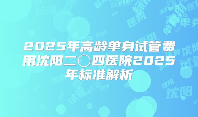 2025年高龄单身试管费用沈阳二〇四医院2025年标准解析