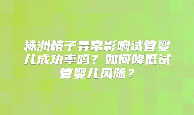 株洲精子异常影响试管婴儿成功率吗？如何降低试管婴儿风险？