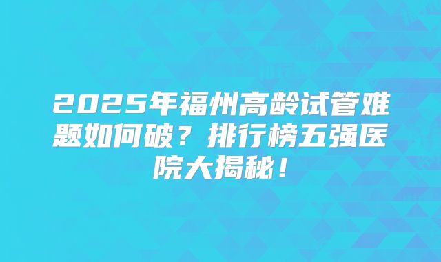 2025年福州高龄试管难题如何破?排行榜五强医院大揭秘!