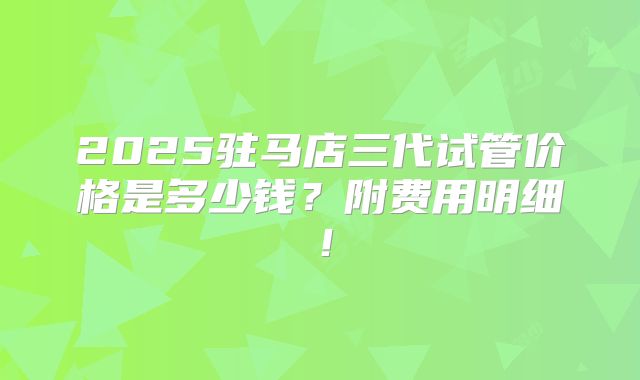 2025驻马店三代试管价格是多少钱？附费用明细！