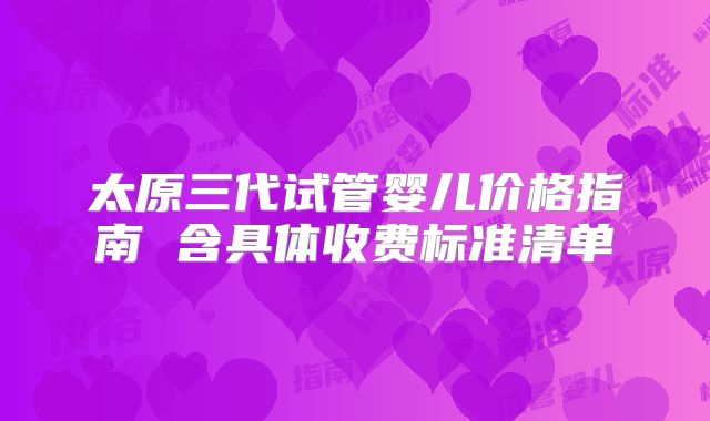 太原三代试管婴儿价格指南 含具体收费标准清单