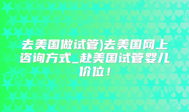 去美国做试管)去美国网上咨询方式_赴美国试管婴儿价位！