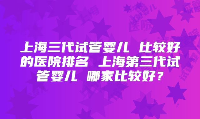 上海三代试管婴儿 比较好的医院排名 上海第三代试管婴儿 哪家比较好？
