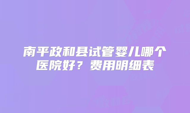 南平政和县试管婴儿哪个医院好？费用明细表