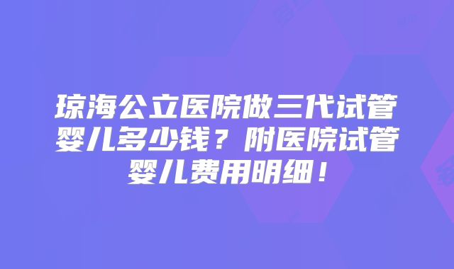 琼海公立医院做三代试管婴儿多少钱？附医院试管婴儿费用明细！