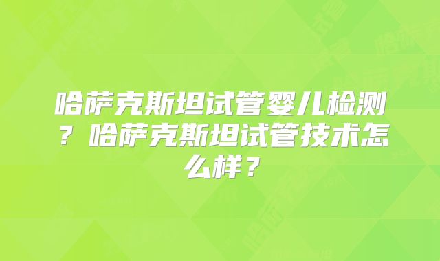 哈萨克斯坦试管婴儿检测？哈萨克斯坦试管技术怎么样？