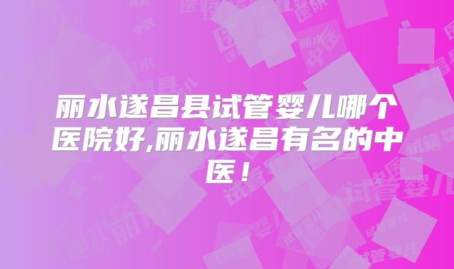 丽水遂昌县试管婴儿哪个医院好,丽水遂昌有名的中医！