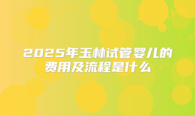 2025年玉林试管婴儿的费用及流程是什么