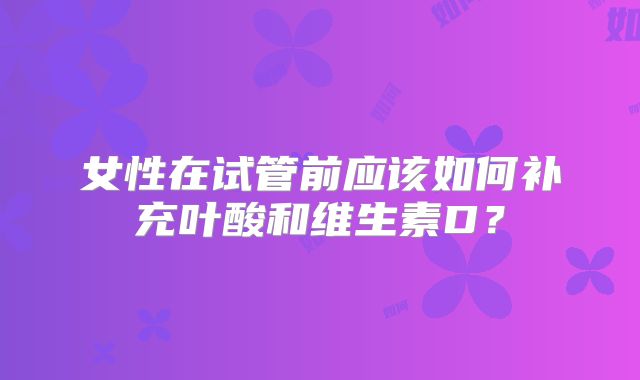 女性在试管前应该如何补充叶酸和维生素D？