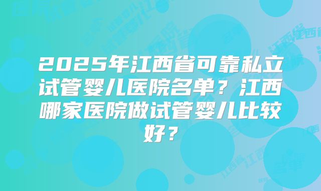 2025年江西省可靠私立试管婴儿医院名单？江西哪家医院做试管婴儿比较好？