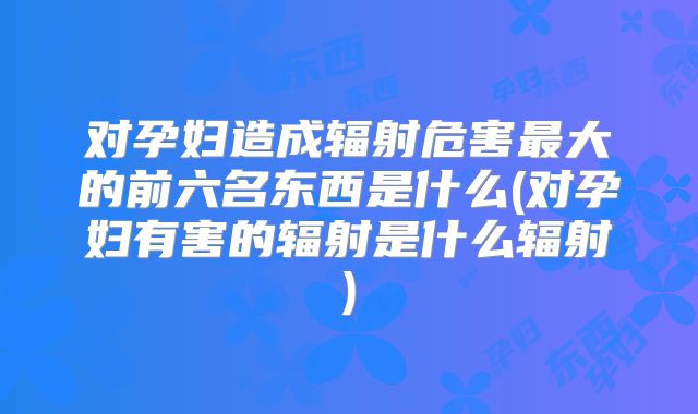 对孕妇造成辐射危害最大的前六名东西是什么(对孕妇有害的辐射是什么辐射)