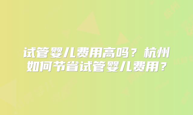 试管婴儿费用高吗？杭州如何节省试管婴儿费用？