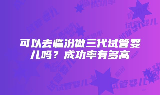 可以去临汾做三代试管婴儿吗？成功率有多高