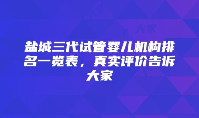 盐城三代试管婴儿机构排名一览表，真实评价告诉大家