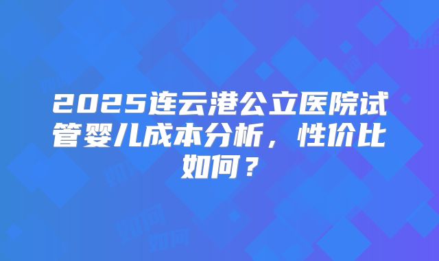 2025连云港公立医院试管婴儿成本分析，性价比如何？