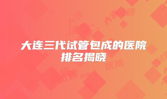 大连三代试管包成的医院排名揭晓