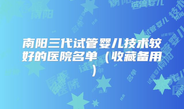 南阳三代试管婴儿技术较好的医院名单（收藏备用）