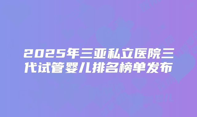 2025年三亚私立医院三代试管婴儿排名榜单发布
