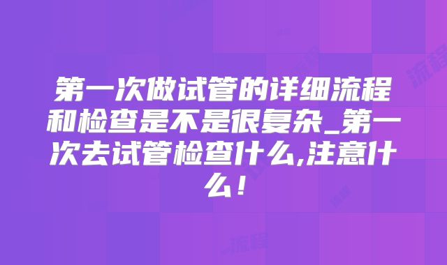 第一次做试管的详细流程和检查是不是很复杂_第一次去试管检查什么,注意什么！