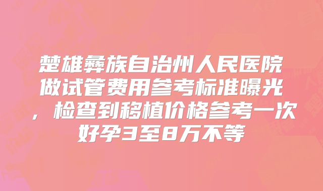 楚雄彝族自治州人民医院做试管费用参考标准曝光,检查到移植价格参考一次好孕3至8万不等