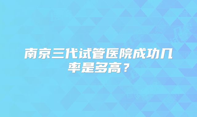 南京三代试管医院成功几率是多高?