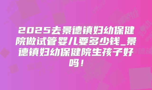 2025去景德镇妇幼保健院做试管婴儿要多少钱_景德镇妇幼保健院生孩子好吗！