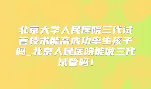 北京大学人民医院三代试管技术能高成功率生孩子吗_北京人民医院能做三代试管吗！