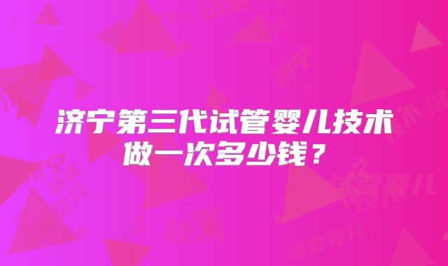 济宁第三代试管婴儿技术做一次多少钱？