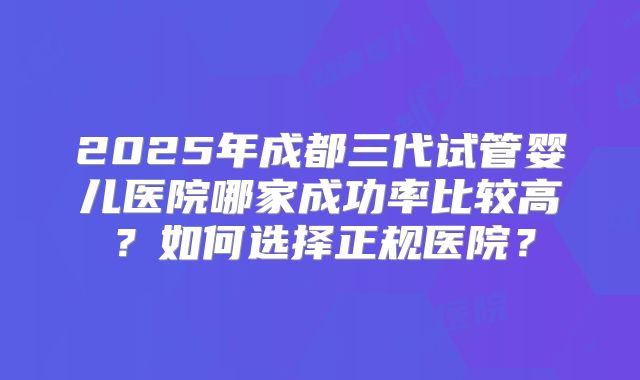 2025年成都三代试管婴儿医院哪家成功率比较高？如何选择正规医院？